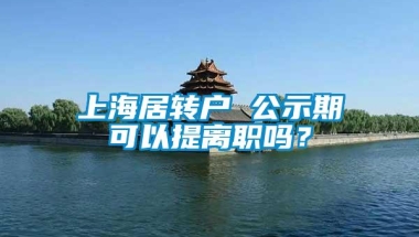 上海居转户 公示期可以提离职吗？