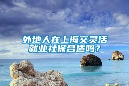 外地人在上海交灵活就业社保合适吗？