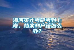 海河英才考研考到上海，档案和户籍怎么办？