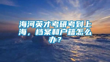 海河英才考研考到上海，档案和户籍怎么办？