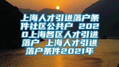 上海人才引进落户条件社区公共户 2020上海各区人才引进落户 上海人才引进落户条件2021年