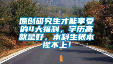 原创研究生才能享受的4大福利，学历高就是好，本科生根本撵不上！