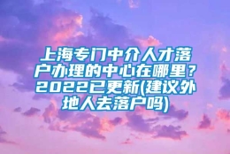 上海专门中介人才落户办理的中心在哪里？2022已更新(建议外地人去落户吗)