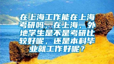 在上海工作能在上海考研吗，在上海，外地学生是不是考研比较好呢，还是本科毕业就工作好呢？