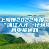 上海市2022年度“浦江人才”计划项目申报通知