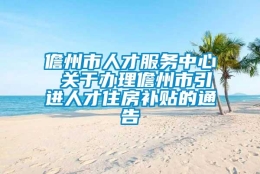 儋州市人才服务中心 关于办理儋州市引进人才住房补贴的通告