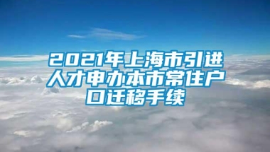 2021年上海市引进人才申办本市常住户口迁移手续