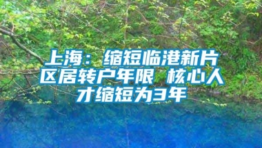 上海：缩短临港新片区居转户年限 核心人才缩短为3年