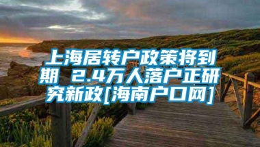 上海居转户政策将到期 2.4万人落户正研究新政[海南户口网]