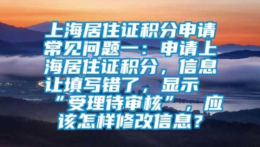 上海居住证积分申请常见问题一：申请上海居住证积分，信息让填写错了，显示“受理待审核”，应该怎样修改信息？