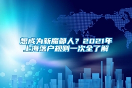 想成为新魔都人？2021年上海落户规则一次全了解