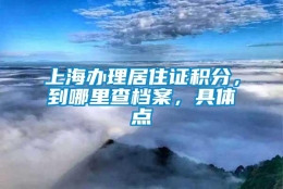 上海办理居住证积分，到哪里查档案，具体点