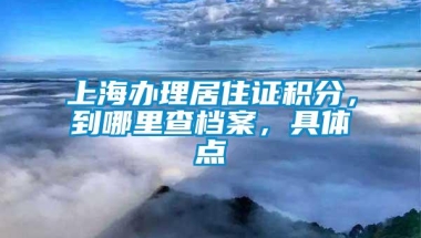 上海办理居住证积分，到哪里查档案，具体点