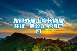 如何办理上海长期居住证 老公是上海户口