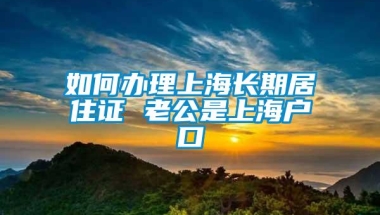 如何办理上海长期居住证 老公是上海户口