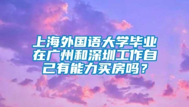 上海外国语大学毕业在广州和深圳工作自己有能力买房吗？