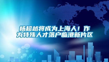 杨超越将成为上海人！作为特殊人才落户临港新片区