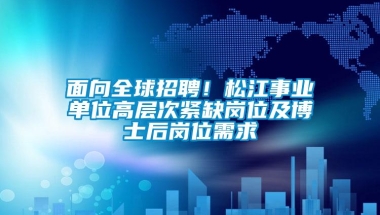 面向全球招聘！松江事业单位高层次紧缺岗位及博士后岗位需求→