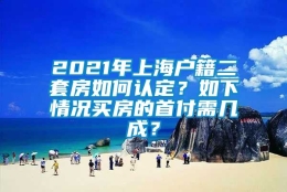 2021年上海户籍二套房如何认定？如下情况买房的首付需几成？