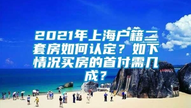 2021年上海户籍二套房如何认定？如下情况买房的首付需几成？