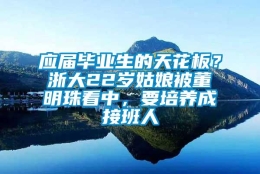 应届毕业生的天花板？浙大22岁姑娘被董明珠看中，要培养成接班人