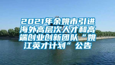 2021年余姚市引进海外高层次人才和高端创业创新团队“姚江英才计划”公告