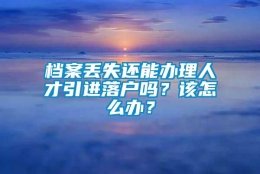 档案丢失还能办理人才引进落户吗？该怎么办？