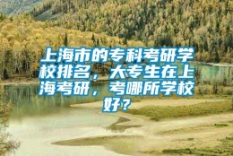 上海市的专科考研学校排名，大专生在上海考研，考哪所学校好？