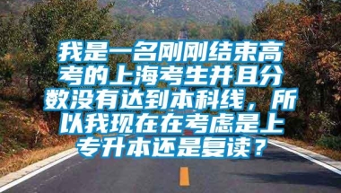 我是一名刚刚结束高考的上海考生并且分数没有达到本科线，所以我现在在考虑是上专升本还是复读？