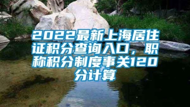 2022最新上海居住证积分查询入口，职称积分制度事关120分计算