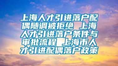 上海人才引进落户配偶随调被拒绝 上海人才引进落户条件与审批流程 上海市人才引进配偶落户政策