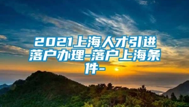 2021上海人才引进落户办理-落户上海条件-