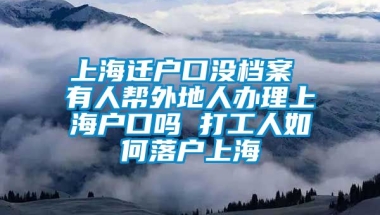 上海迁户口没档案 有人帮外地人办理上海户口吗 打工人如何落户上海