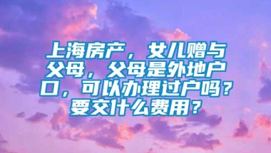 上海房产，女儿赠与父母，父母是外地户口，可以办理过户吗？要交什么费用？