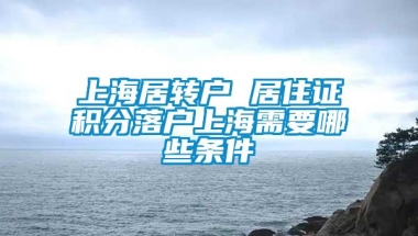 上海居转户 居住证积分落户上海需要哪些条件