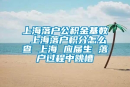 上海落户公积金基数 上海落户积分怎么查 上海 应届生 落户过程中跳槽