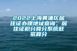 2022上海黄浦区居住证办理地址查询，居住证积分算分系统赶紧算分