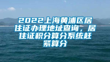 2022上海黄浦区居住证办理地址查询，居住证积分算分系统赶紧算分