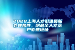 2022上海人才引进最新办理条件，附最全人才落户办理地址