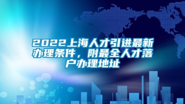 2022上海人才引进最新办理条件，附最全人才落户办理地址