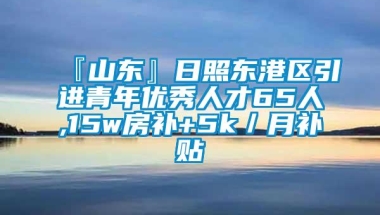 『山东』日照东港区引进青年优秀人才65人,15w房补+5k／月补贴