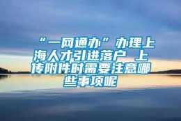 “一网通办”办理上海人才引进落户 上传附件时需要注意哪些事项呢