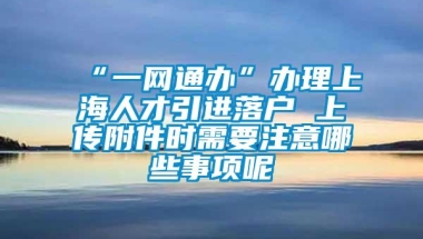 “一网通办”办理上海人才引进落户 上传附件时需要注意哪些事项呢