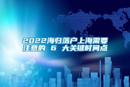 2022海归落户上海需要注意的 6 大关键时间点