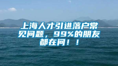 上海人才引进落户常见问题，99%的朋友都在问！！