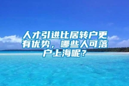 人才引进比居转户更有优势，哪些人可落户上海呢？