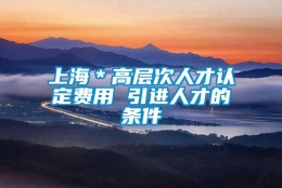 上海＊高层次人才认定费用 引进人才的条件