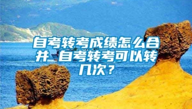 自考转考成绩怎么合并 自考转考可以转几次？