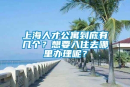 上海人才公寓到底有几个？想要入住去哪里办理呢？