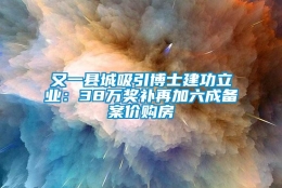 又一县城吸引博士建功立业：38万奖补再加六成备案价购房